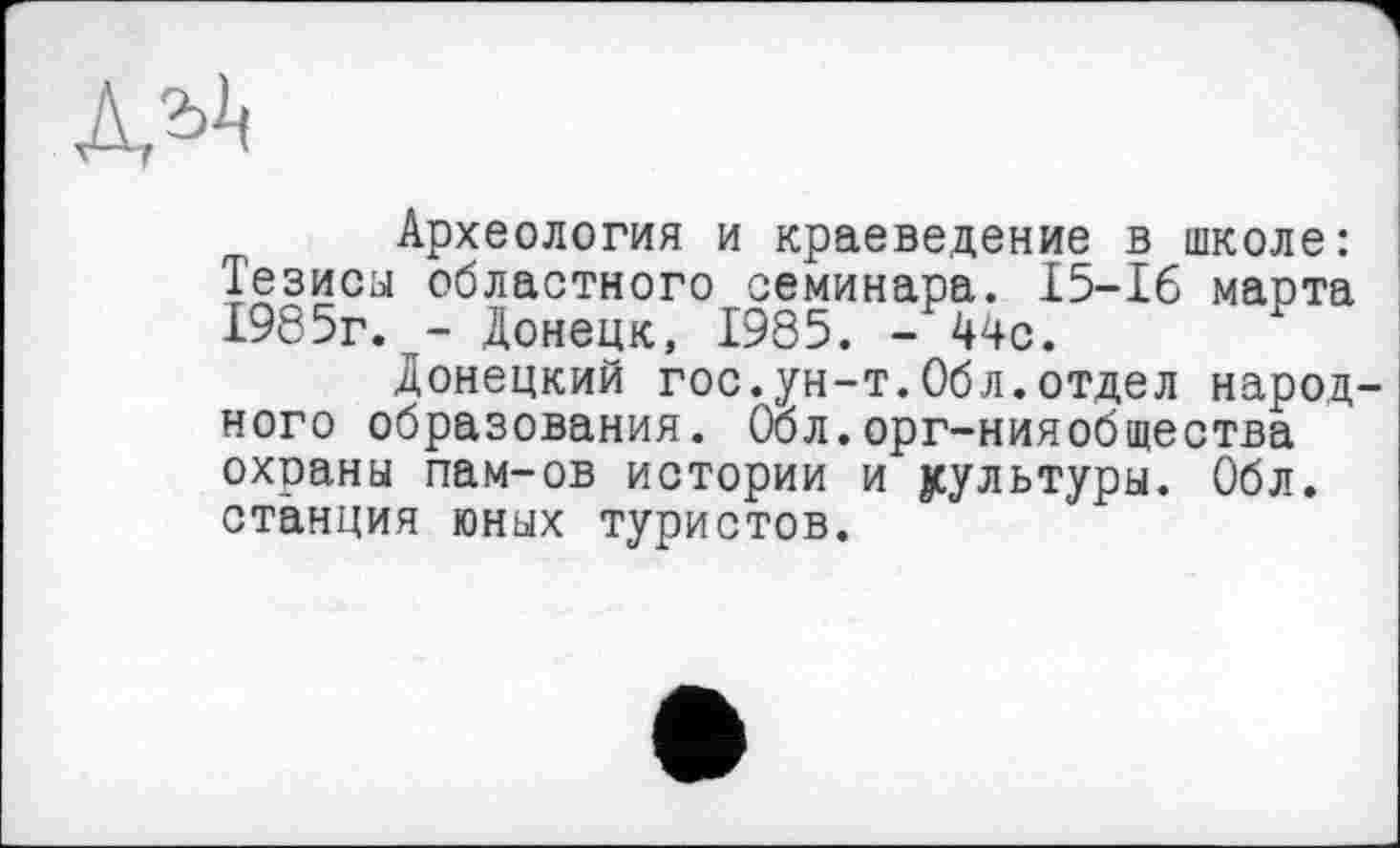 ﻿ала
Археология и краеведение в школе: Тезиса областного семинара. 15-16 марта 1985г. - Донецк, 1985. - 44с.
Донецкий гос.ун-т.Обл.отдел народ ного образования. Обл.орг-нияобщества охраны пам-ов истории и культуры. Обл. станция юных туристов.